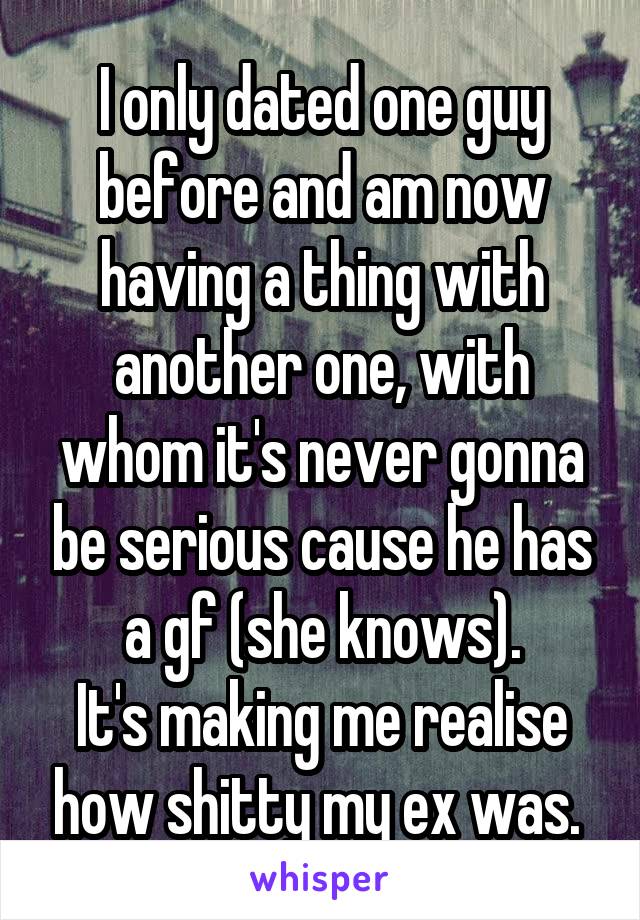 I only dated one guy before and am now having a thing with another one, with whom it's never gonna be serious cause he has a gf (she knows).
It's making me realise how shitty my ex was. 