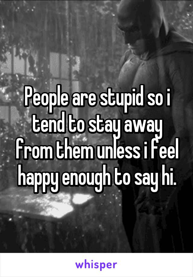 People are stupid so i tend to stay away from them unless i feel happy enough to say hi.