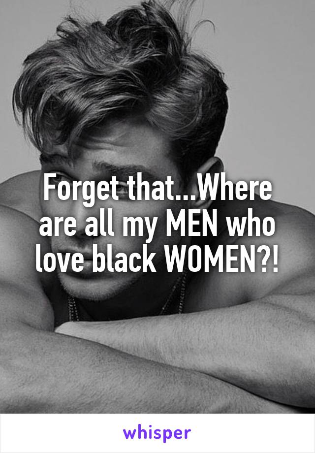 Forget that...Where are all my MEN who love black WOMEN?!