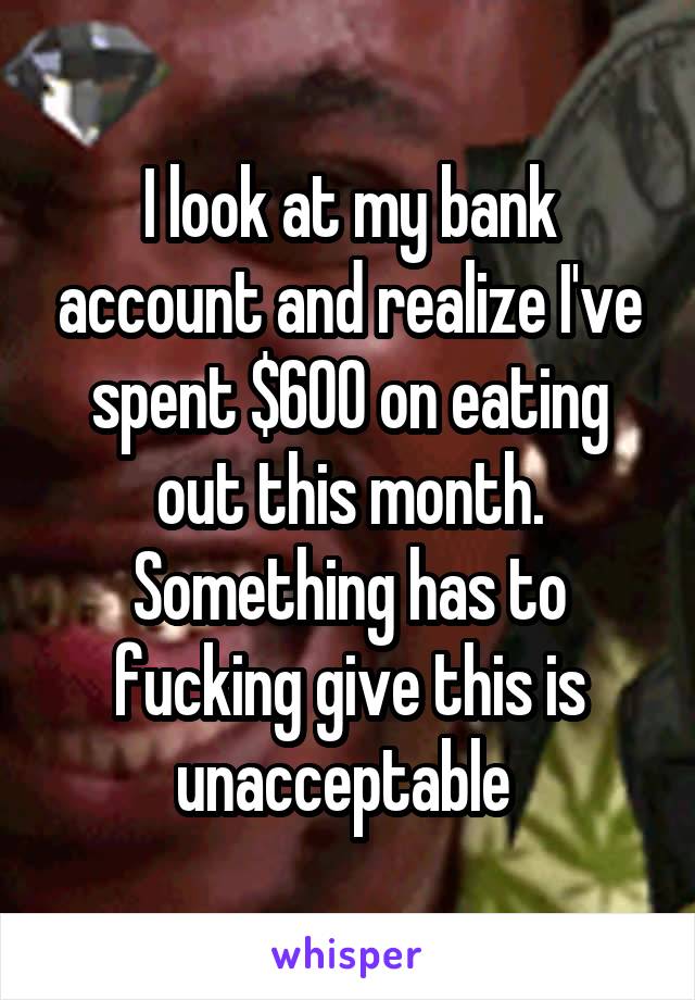 I look at my bank account and realize I've spent $600 on eating out this month. Something has to fucking give this is unacceptable 