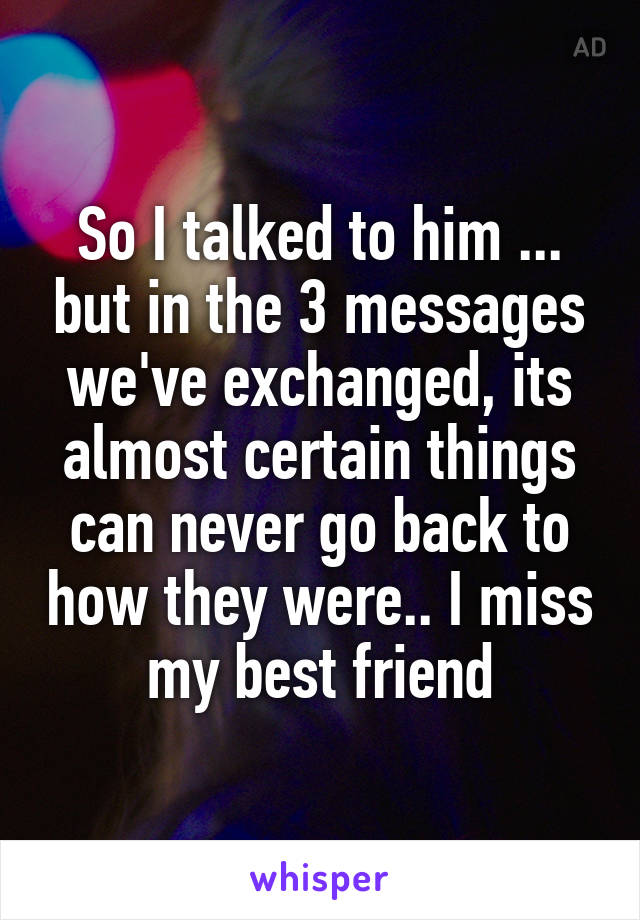 So I talked to him ... but in the 3 messages we've exchanged, its almost certain things can never go back to how they were.. I miss my best friend