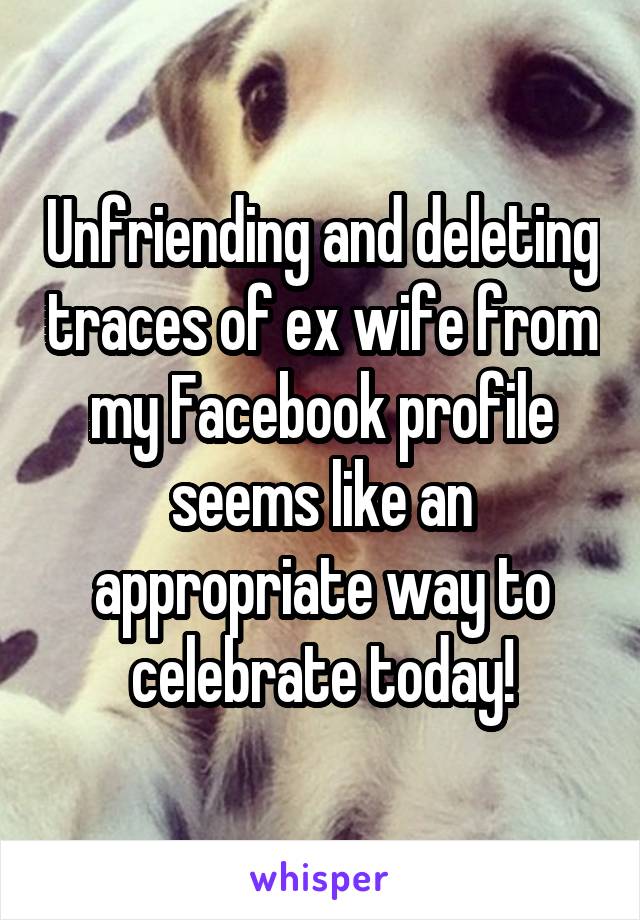 Unfriending and deleting traces of ex wife from my Facebook profile seems like an appropriate way to celebrate today!