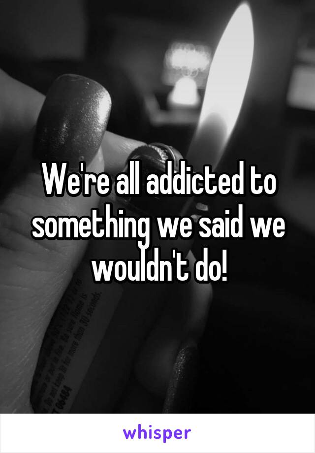 We're all addicted to something we said we wouldn't do!