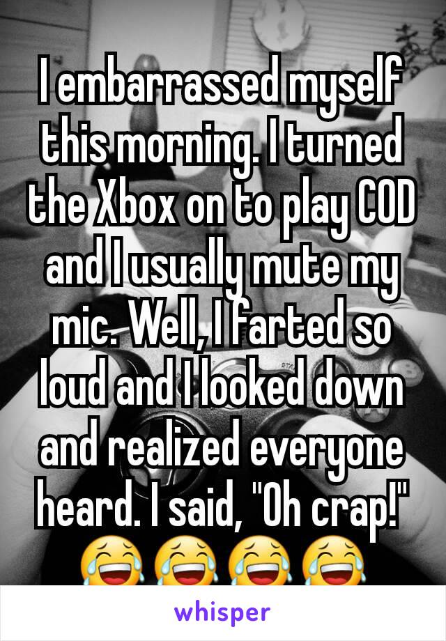 I embarrassed myself this morning. I turned the Xbox on to play COD and I usually mute my mic. Well, I farted so loud and I looked down and realized everyone heard. I said, "Oh crap!" 😂😂😂😂