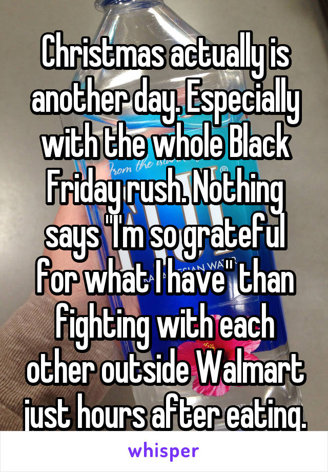 Christmas actually is another day. Especially with the whole Black Friday rush. Nothing says "I'm so grateful for what I have" than fighting with each other outside Walmart just hours after eating.