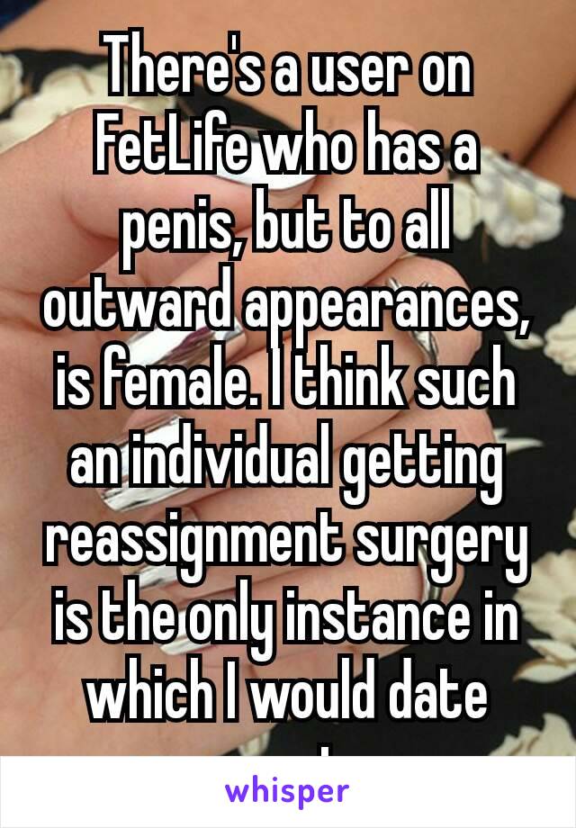 There's a user on FetLife who has a penis, but to all outward appearances, is female. I think such an individual getting reassignment surgery is the​ only instance in which I would date someone trans.