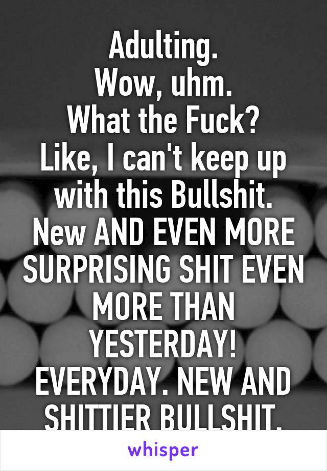 Adulting.
Wow, uhm.
What the Fuck?
Like, I can't keep up with this Bullshit.
New AND EVEN MORE SURPRISING SHIT EVEN MORE THAN YESTERDAY!
EVERYDAY. NEW AND SHITTIER BULLSHIT.