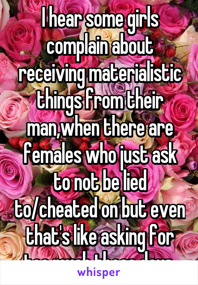 I hear some girls complain about receiving materialistic things from their man,when there are females who just ask to not be lied to/cheated on but even that's like asking for too much these days 