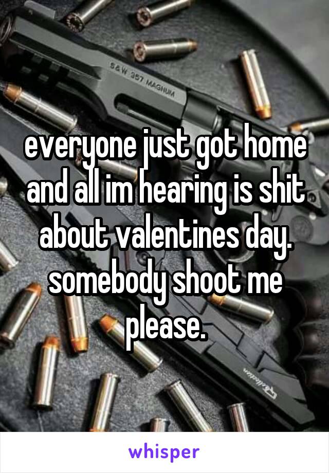 everyone just got home and all im hearing is shit about valentines day. somebody shoot me please.