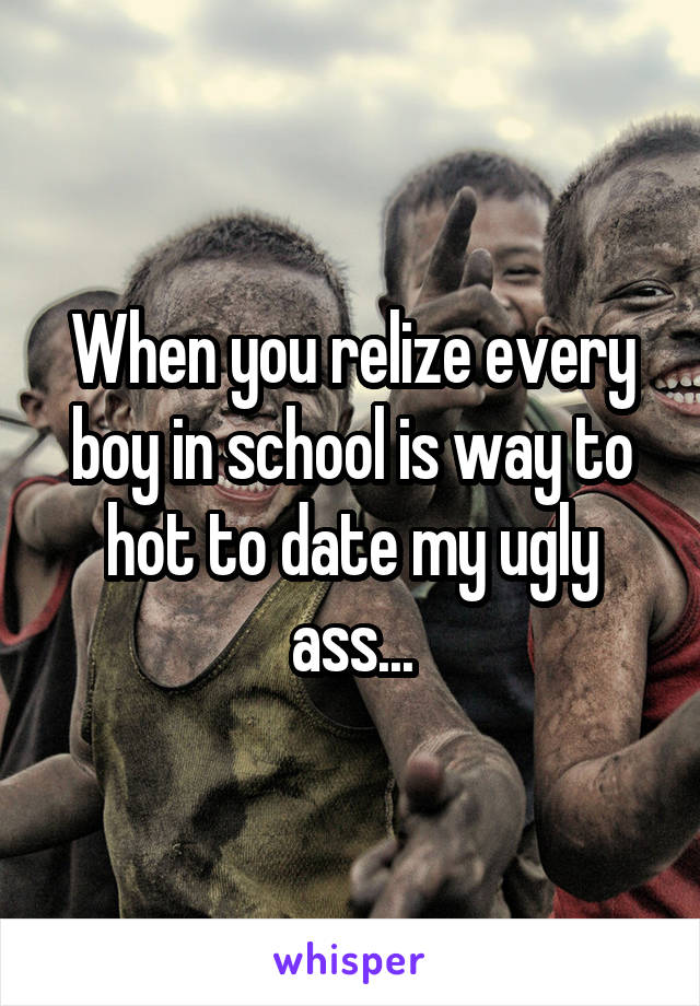 When you relize every boy in school is way to hot to date my ugly ass...