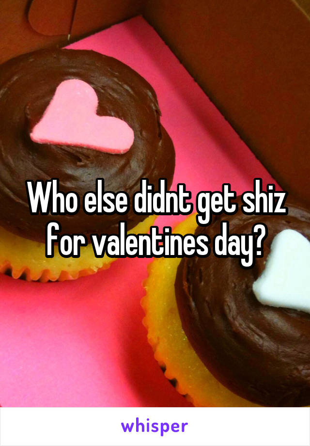 Who else didnt get shiz for valentines day?