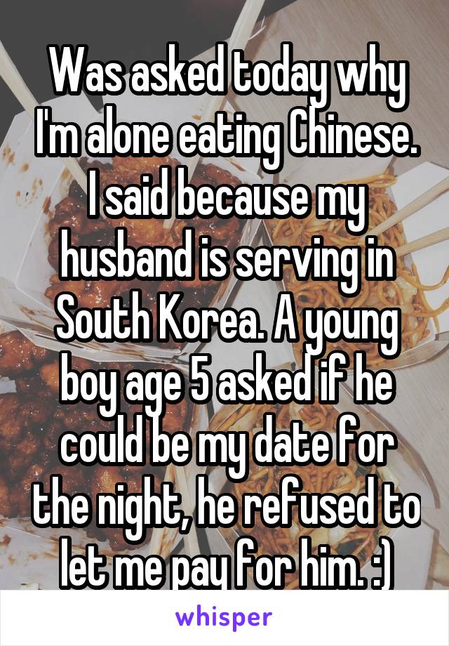 Was asked today why I'm alone eating Chinese. I said because my husband is serving in South Korea. A young boy age 5 asked if he could be my date for the night, he refused to let me pay for him. :)