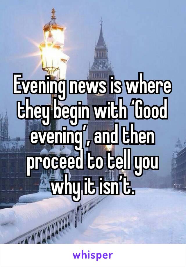 Evening news is where they begin with ‘Good evening’, and then proceed to tell you why it isn’t.