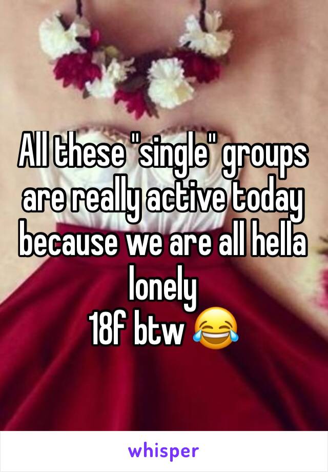 All these "single" groups are really active today because we are all hella lonely 
18f btw 😂