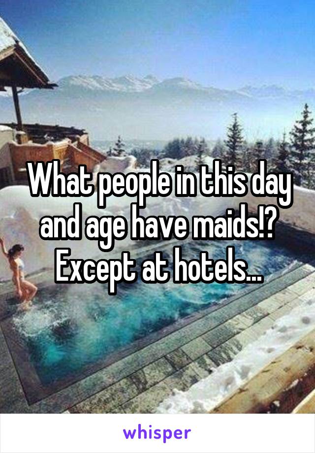 What people in this day and age have maids!? Except at hotels...