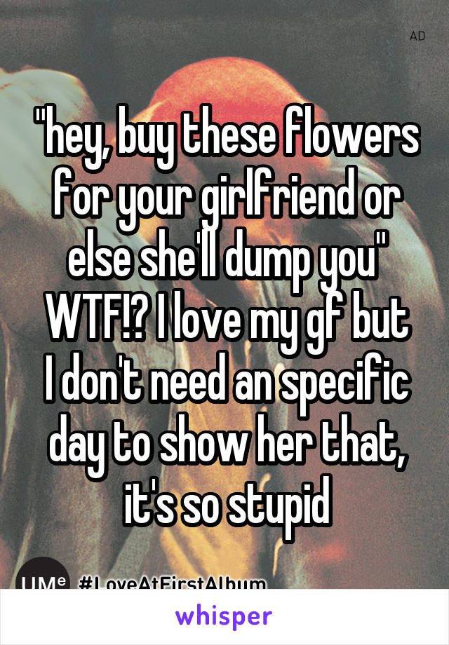 "hey, buy these flowers for your girlfriend or else she'll dump you"
WTF!? I love my gf but I don't need an specific day to show her that, it's so stupid