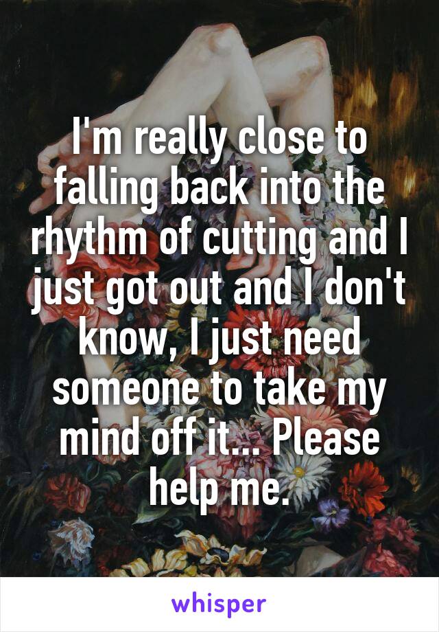 I'm really close to falling back into the rhythm of cutting and I just got out and I don't know, I just need someone to take my mind off it... Please help me.