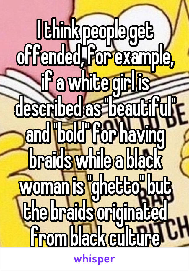 I think people get offended, for example, if a white girl is described as "beautiful" and "bold" for having braids while a black woman is "ghetto" but the braids originated from black culture