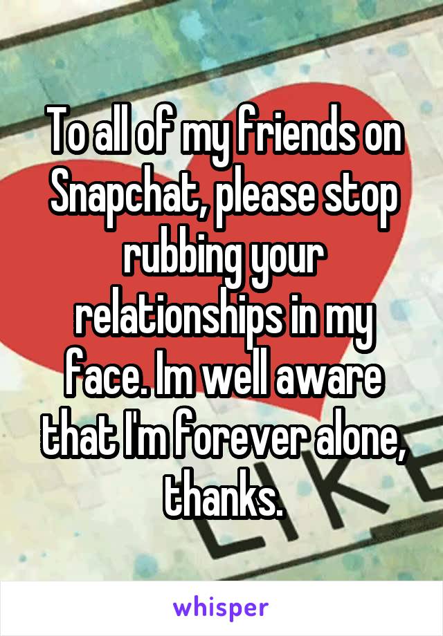 To all of my friends on Snapchat, please stop rubbing your relationships in my face. Im well aware that I'm forever alone,
thanks.