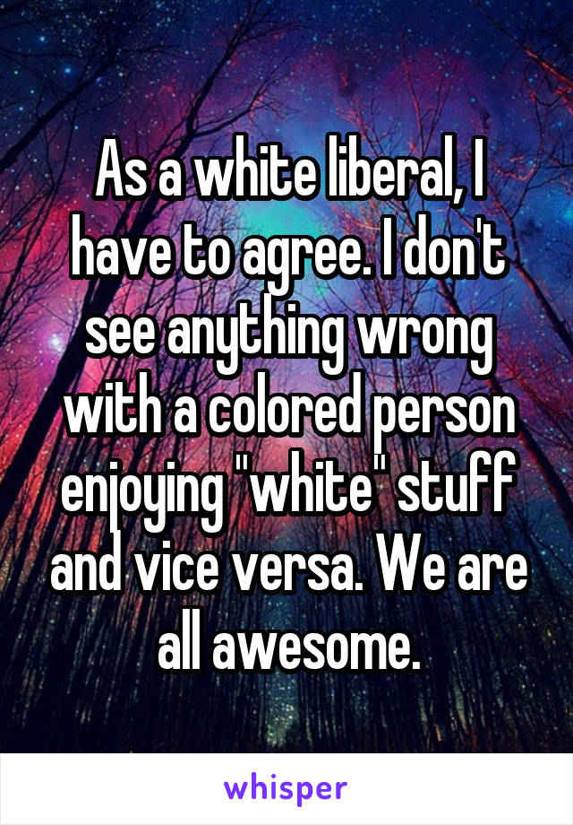 As a white liberal, I have to agree. I don't see anything wrong with a colored person enjoying "white" stuff and vice versa. We are all awesome.