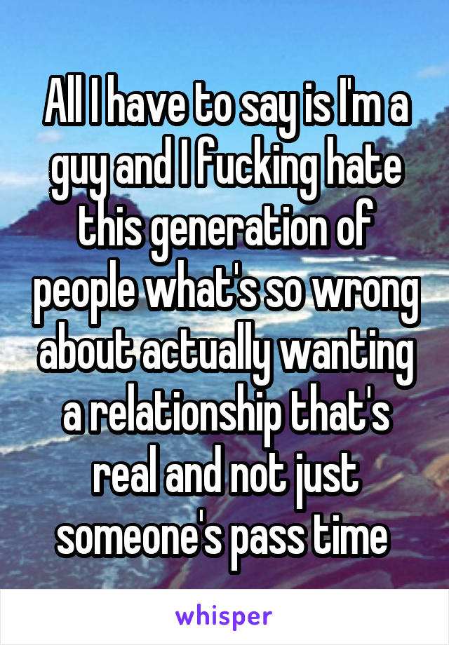 All I have to say is I'm a guy and I fucking hate this generation of people what's so wrong about actually wanting a relationship that's real and not just someone's pass time 