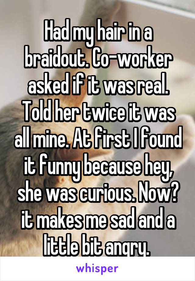 Had my hair in a braidout. Co-worker asked if it was real. Told her twice it was all mine. At first I found it funny because hey, she was curious. Now? it makes me sad and a little bit angry. 