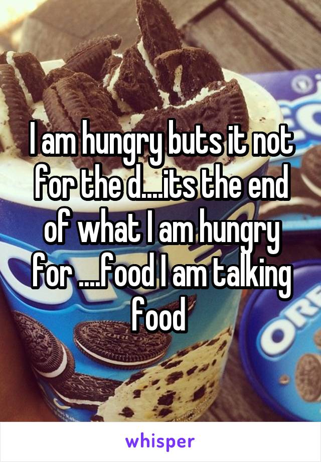I am hungry buts it not for the d....its the end of what I am hungry for ....food I am talking food 