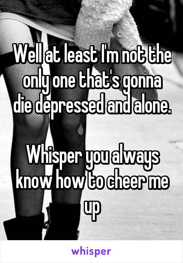 Well at least I'm not the only one that's gonna die depressed and alone. 
Whisper you always know how to cheer me up