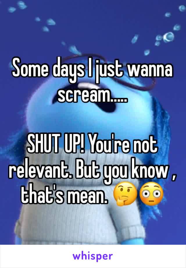 Some days I just wanna scream.....

SHUT UP! You're not relevant. But you know , that's mean. 🤔😳