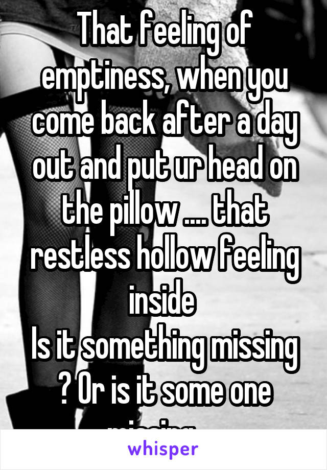 That feeling of emptiness, when you come back after a day out and put ur head on the pillow .... that restless hollow feeling inside 
Is it something missing ? Or is it some one missing ....