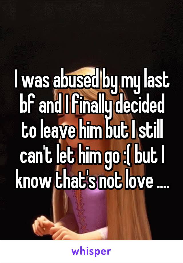I was abused by my last bf and I finally decided to leave him but I still can't let him go :( but I know that's not love ....