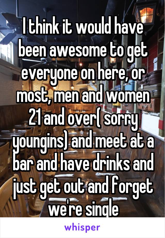 I think it would have been awesome to get everyone on here, or most, men and women 21 and over( sorry youngins) and meet at a bar and have drinks and just get out and forget we're single