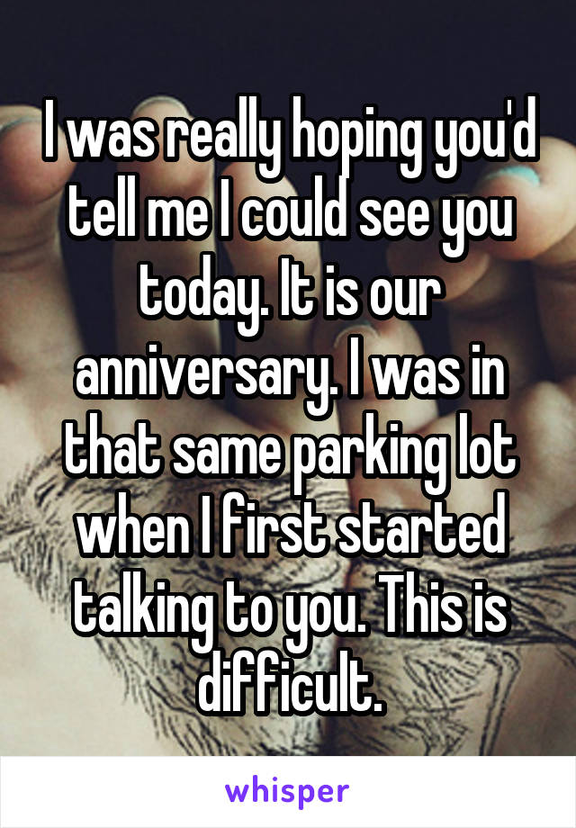 I was really hoping you'd tell me I could see you today. It is our anniversary. I was in that same parking lot when I first started talking to you. This is difficult.