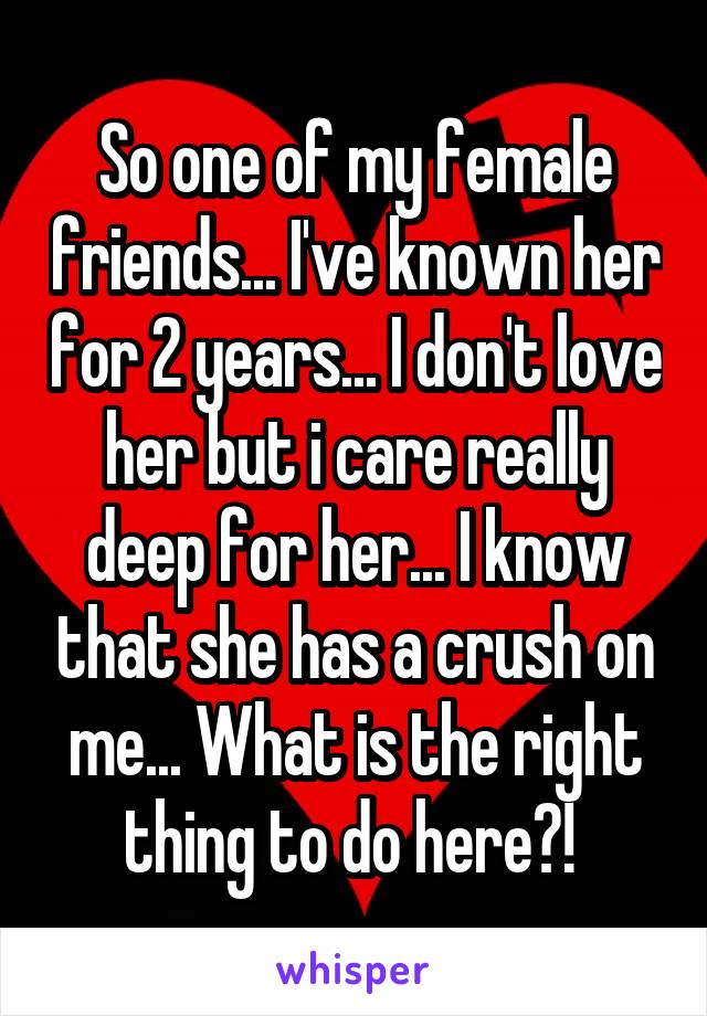 So one of my female friends... I've known her for 2 years... I don't love her but i care really deep for her... I know that she has a crush on me... What is the right thing to do here?! 