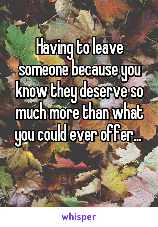 Having to leave someone because you know they deserve so much more than what you could ever offer... 

