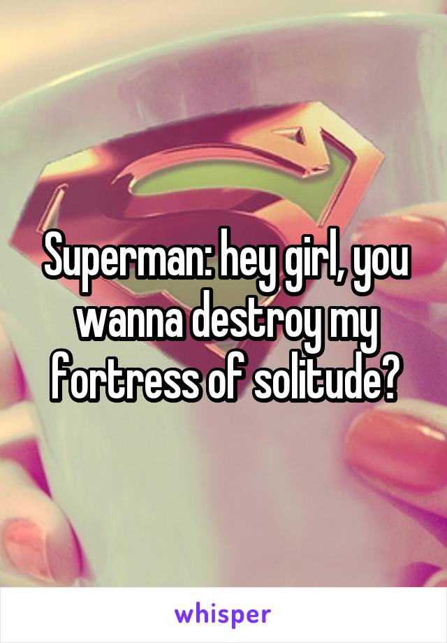 Superman: hey girl, you wanna destroy my fortress of solitude?