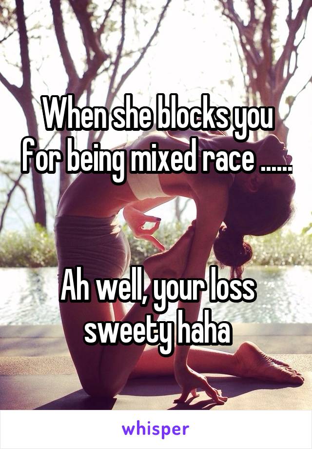 When she blocks you for being mixed race ...... 

Ah well, your loss sweety haha