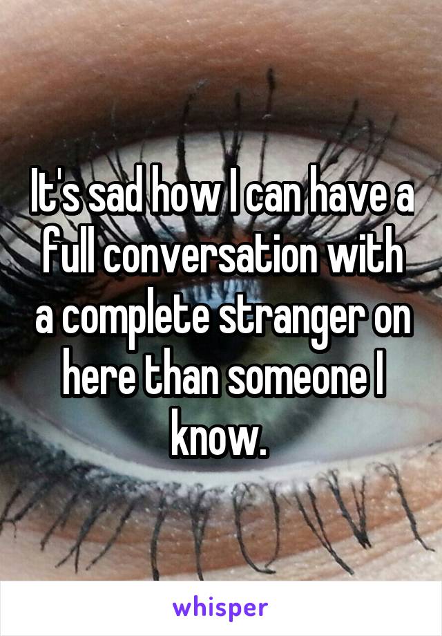 It's sad how I can have a full conversation with a complete stranger on here than someone I know. 