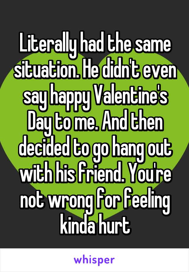 Literally had the same situation. He didn't even say happy Valentine's Day to me. And then decided to go hang out with his friend. You're not wrong for feeling kinda hurt