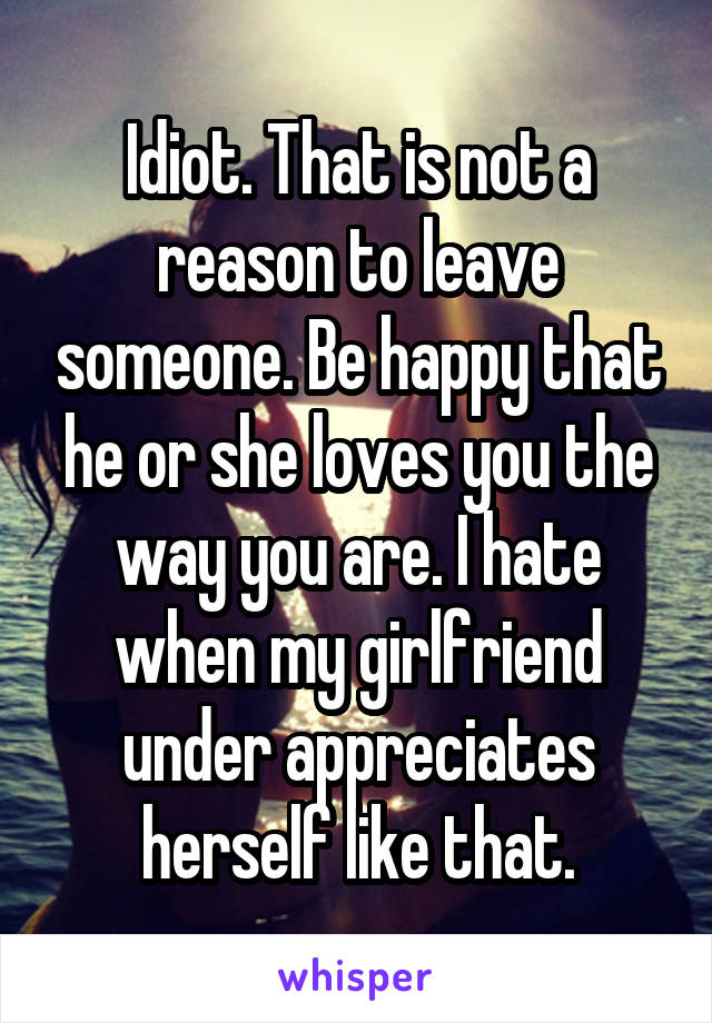 Idiot. That is not a reason to leave someone. Be happy that he or she loves you the way you are. I hate when my girlfriend under appreciates herself like that.