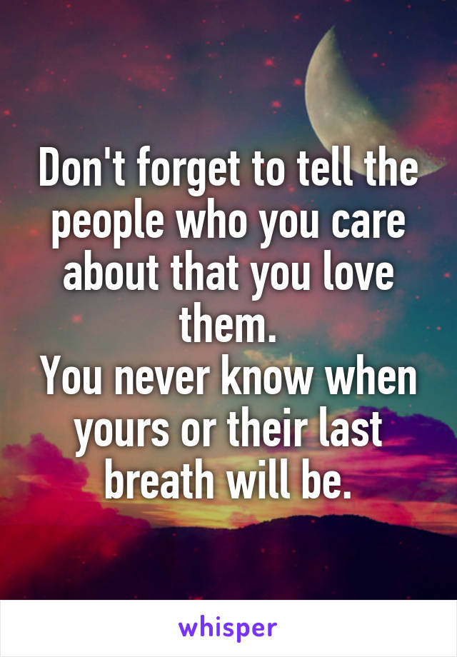 Don't forget to tell the people who you care about that you love them.
You never know when yours or their last breath will be.