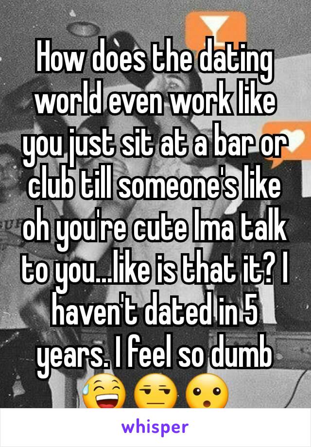 How does the dating world even work like you just sit at a bar or club till someone's like oh you're cute Ima talk to you...like is that it? I haven't dated in 5 years. I feel so dumb😅😒😮