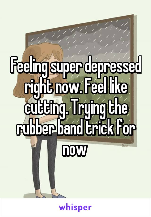 Feeling super depressed right now. Feel like cutting. Trying the rubber band trick for now 