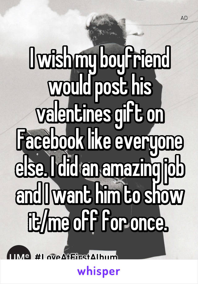 I wish my boyfriend would post his valentines gift on Facebook like everyone else. I did an amazing job and I want him to show it/me off for once. 