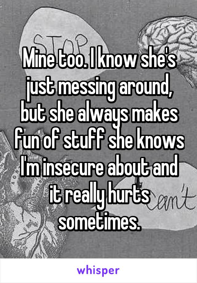 Mine too. I know she's just messing around, but she always makes fun of stuff she knows I'm insecure about and it really hurts sometimes.