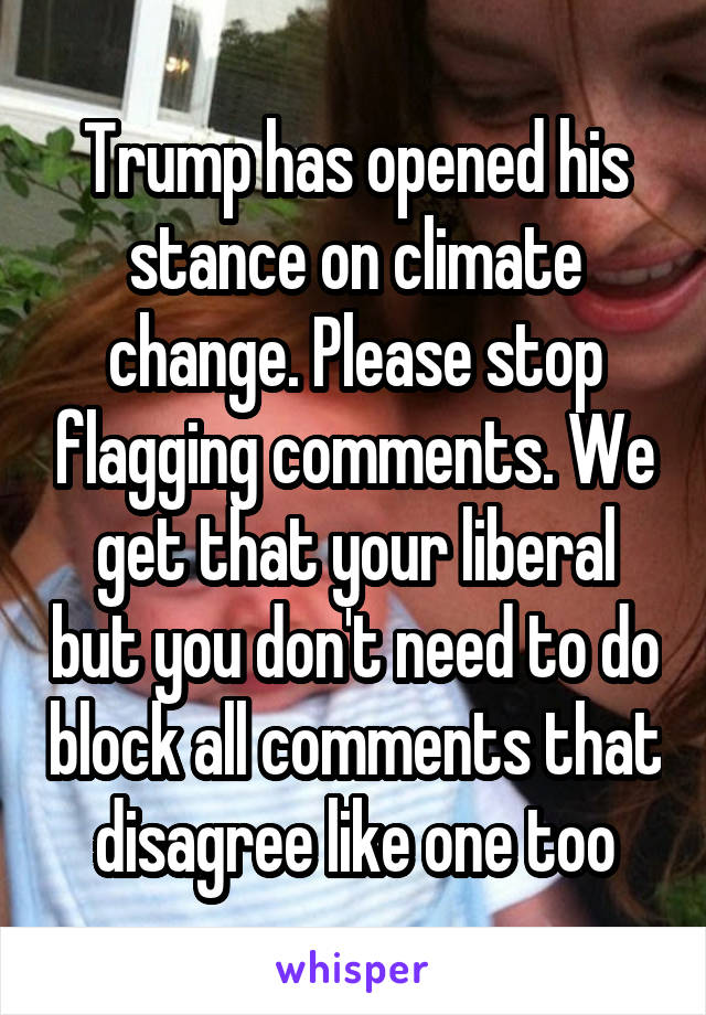 Trump has opened his stance on climate change. Please stop flagging comments. We get that your liberal but you don't need to do block all comments that disagree like one too