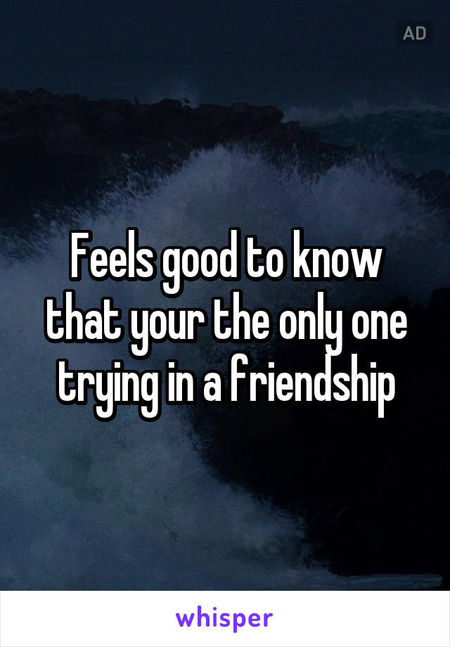 Feels good to know that your the only one trying in a friendship