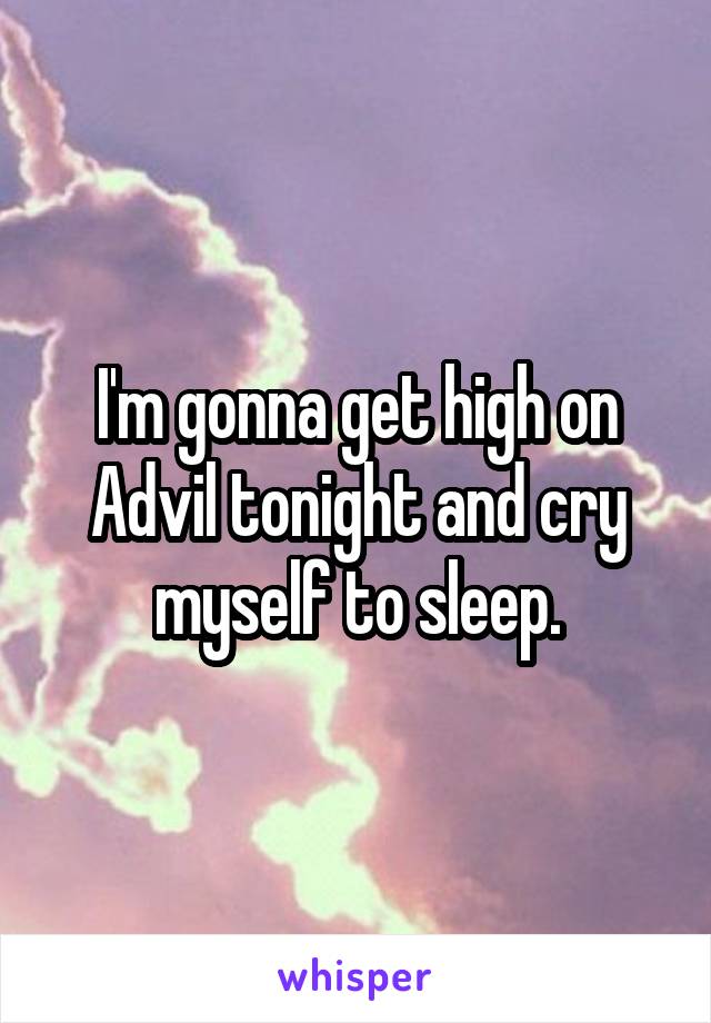 I'm gonna get high on Advil tonight and cry myself to sleep.