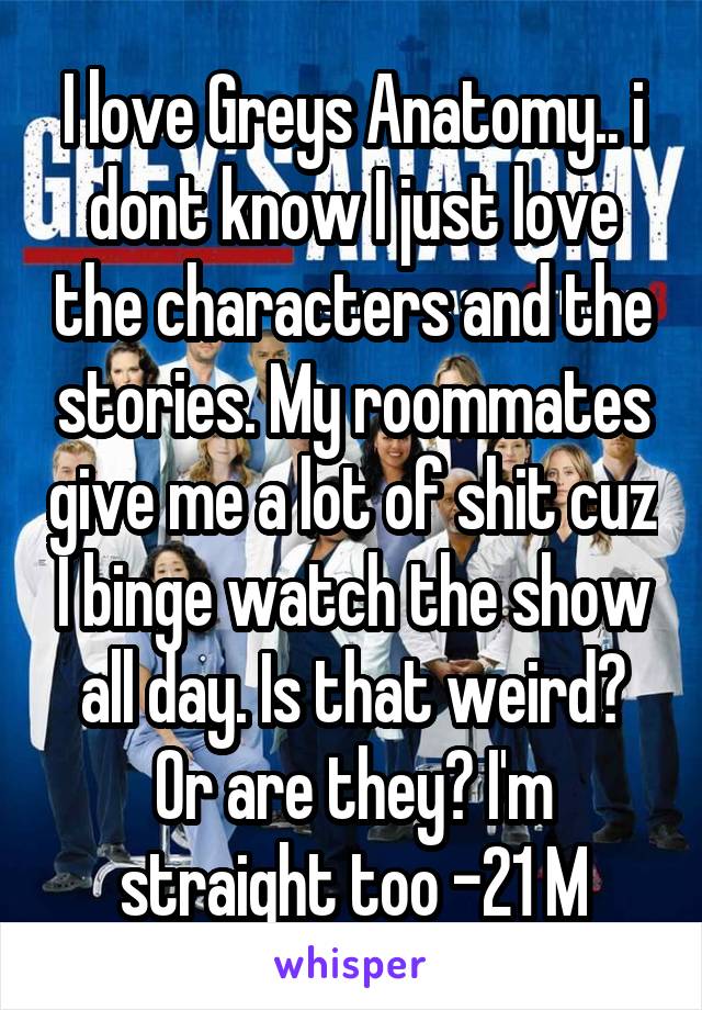 I love Greys Anatomy.. i dont know I just love the characters and the stories. My roommates give me a lot of shit cuz I binge watch the show all day. Is that weird? Or are they? I'm straight too -21 M