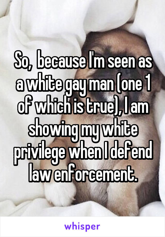 So,  because I'm seen as a white gay man (one 1 of which is true), I am showing my white privilege when I defend law enforcement.